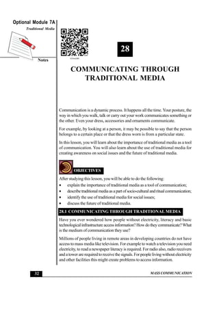 MASS COMMUNICATION
Optional Module 7A
Notes
Traditional Media
32
CommunicatingthroughTraditionalMedia
28
COMMUNICATING THROUGH
TRADITIONAL MEDIA
Communication is a dynamic process. It happens all the time.Your posture, the
way in which you walk, talk or carry out your work communicates something or
the other. Even your dress, accessories and ornaments communicate.
For example, by looking at a person, it may be possible to say that the person
belongs to a certain place or that the dress worn is from a particular state.
In this lesson, you will learn about the importance of traditional media as a tool
of communication. You will also learn about the use of traditional media for
creating awareness on social issues and the future of traditional media.
OBJECTIVES
After studying this lesson, you will be able to do the following:
• explain the importance of traditional media as a tool of communication;
• describetraditionalmediaasapartofsocio-culturalandritualcommunication;
• identify the use of traditional media for social issues;
• discuss the future of traditional media.
28.1 COMMUNICATING THROUGH TRADITIONAL MEDIA
Have you ever wondered how people without electricity, literacy and basic
technologicalinfrastructureaccessinformation?Howdotheycommunicate?What
is the medium of communication they use?
Millions of people living in remote areas in developing countries do not have
access to mass media like television. For example to watch a television you need
electricity, to read a newspaper literacy is required. For radio also, radio receivers
and a tower are required to receive the signals. For people living without electricity
and other facilities this might create problems to access information.
 