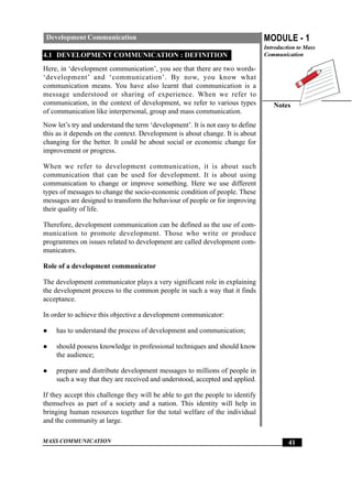 MASS COMMUNICATION
MODULE - 1
Introduction to Mass
Communication
Notes
41
Development Communication
4.1 DEVELOPMENT COMMUNICATION : DEFINITION
Here, in ‘development communication’, you see that there are two words-
‘development’ and ‘communication’. By now, you know what
communication means. You have also learnt that communication is a
message understood or sharing of experience. When we refer to
communication, in the context of development, we refer to various types
of communication like interpersonal, group and mass communication.
Now let’s try and understand the term ‘development’. It is not easy to define
this as it depends on the context. Development is about change. It is about
changing for the better. It could be about social or economic change for
improvement or progress.
When we refer to development communication, it is about such
communication that can be used for development. It is about using
communication to change or improve something. Here we use different
types of messages to change the socio-economic condition of people. These
messages are designed to transform the behaviour of people or for improving
their quality of life.
Therefore, development communication can be defined as the use of com-
munication to promote development. Those who write or produce
programmes on issues related to development are called development com-
municators.
Role of a development communicator
The development communicator plays a very significant role in explaining
the development process to the common people in such a way that it finds
acceptance.
In order to achieve this objective a development communicator:
z has to understand the process of development and communication;
z should possess knowledge in professional techniques and should know
the audience;
z prepare and distribute development messages to millions of people in
such a way that they are received and understood, accepted and applied.
If they accept this challenge they will be able to get the people to identify
themselves as part of a society and a nation. This identity will help in
bringing human resources together for the total welfare of the individual
and the community at large.
 