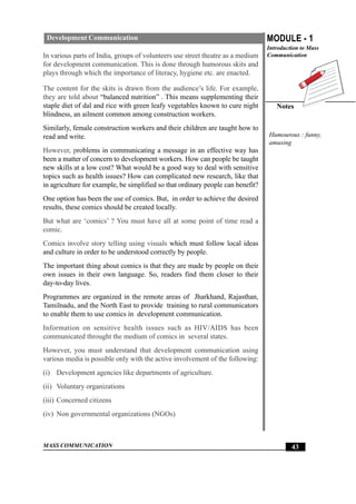 MASS COMMUNICATION
MODULE - 1
Introduction to Mass
Communication
Notes
43
Development Communication
In various parts of India, groups of volunteers use street theatre as a medium
for development communication. This is done through humorous skits and
plays through which the importance of literacy, hygiene etc. are enacted.
The content for the skits is drawn from the audience’s life. For example,
they are told about “balanced nutrition” . This means supplementing their
staple diet of dal and rice with green leafy vegetables known to cure night
blindness, an ailment common among construction workers.
Similarly, female construction workers and their children are taught how to
read and write.
However, problems in communicating a message in an effective way has
been a matter of concern to development workers. How can people be taught
new skills at a low cost? What would be a good way to deal with sensitive
topics such as health issues? How can complicated new research, like that
in agriculture for example, be simplified so that ordinary people can benefit?
One option has been the use of comics. But, in order to achieve the desired
results, these comics should be created locally.
But what are ‘comics’ ? You must have all at some point of time read a
comic.
Comics involve story telling using visuals which must follow local ideas
and culture in order to be understood correctly by people.
The important thing about comics is that they are made by people on their
own issues in their own language. So, readers find them closer to their
day-to-day lives.
Programmes are organized in the remote areas of Jharkhand, Rajasthan,
Tamilnadu, and the North East to provide training to rural communicators
to enable them to use comics in development communication.
Information on sensitive health issues such as HIV/AIDS has been
communicated throught the medium of comics in several states.
However, you must understand that development communication using
various media is possible only with the active involvement of the following:
(i) Development agencies like departments of agriculture.
(ii) Voluntary organizations
(iii) Concerned citizens
(iv) Non governmental organizations (NGOs)
Humourous : funny,
amusing
 