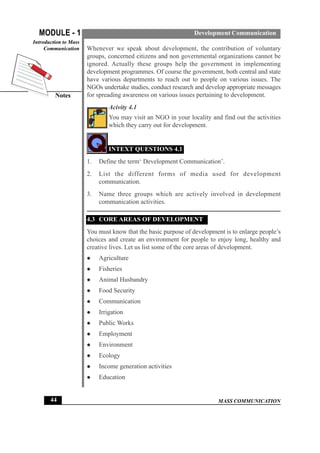 MASS COMMUNICATION
MODULE - 1
Notes
Introduction to Mass
Communication
44
Development Communication
Whenever we speak about development, the contribution of voluntary
groups, concerned citizens and non governmental organizations cannot be
ignored. Actually these groups help the government in implementing
development programmes. Of course the government, both central and state
have various departments to reach out to people on various issues. The
NGOs undertake studies, conduct research and develop appropriate messages
for spreading awareness on various issues pertaining to development.
Acivity 4.1
You may visit an NGO in your locality and find out the activities
which they carry out for development.
INTEXT QUESTIONS 4.1
1. Define the term‘ Development Communication’.
2. List the different forms of media used for development
communication.
3. Name three groups which are actively involved in development
communication activities.
4.3 CORE AREAS OF DEVELOPMENT
You must know that the basic purpose of development is to enlarge people’s
choices and create an environment for people to enjoy long, healthy and
creative lives. Let us list some of the core areas of development.
z Agriculture
z Fisheries
z Animal Husbandry
z Food Security
z Communication
z Irrigation
z Public Works
z Employment
z Environment
z Ecology
z Income generation activities
z Education
 