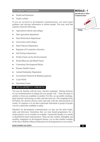 MASS COMMUNICATION
MODULE - 1
Introduction to Mass
Communication
Notes
45
Development Communication
z Health and Sanitation
z Family welfare
If you are involved in development communication, you need expert
guidance and relevant information to inform people. You may seek that
expertise from the following:
z Agricultural schools and colleges
z State agriculture department
z State Horticulture Department
z Universities and Colleges
z State Fisheries Department
z Registrar of Co-operative Societies
z Soil Testing Laboratories
z Poultry Farms run by the Government
z Krishi Bhawans and Model Farms
z Community Development Blocks
z Primary Health Centers
z Animal Husbandry Department
z Government Financial & Banking Agencies
z Local NGOs
z Sericulture Farms
4.4 DEVELOPMENT CAMPAIGNS
You may be familiar with the term ‘election campaign’. During elections
we use communication to change the way people vote – from one party to
another or from one candidate to another. For this, we use public meetings,
print material, advertising on radio and television etc. The campaign kicks
off before the election process starts and ends with the announcement of
results. It’s purpose is to see that a particular individual or group of people
vote for a particular candidate or party.
Similarly for development communication we may use the print media,
radio and television. Sometimes they are time bound programmes for a
certain period. Let us counder an example. A particular Sunday in a month
is identified for polio immunization. There are also weekly, fortnightly and
monthly campaigns on development themes. Let us take another example
of the Sarva Shiksha Abhiyan (Education for all programme) in our country.
 
