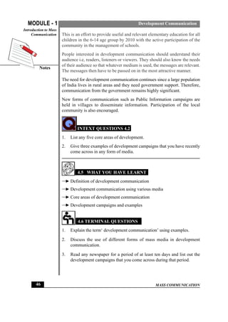 MASS COMMUNICATION
MODULE - 1
Notes
Introduction to Mass
Communication
46
Development Communication
This is an effort to provide useful and relevant elementary education for all
children in the 6-14 age group by 2010 with the active participation of the
community in the management of schools.
People interested in development communication should understand their
audience i.e, readers, listeners or viewers. They should also know the needs
of their audience so that whatever medium is used, the messages are relevant.
The messages then have to be passed on in the most attractive manner.
The need for development communication continues since a large population
of India lives in rural areas and they need government support. Therefore,
communication from the government remains highly significant.
New forms of communication such as Public Information campaigns are
held in villages to disseminate information. Participation of the local
community is also encouraged.
INTEXT QUESTIONS 4.2
1. List any five core areas of development.
2. Give three examples of development campaigns that you have recently
come across in any form of media.
4.5 WHAT YOU HAVE LEARNT
Definition of development communication
Development communication using various media
Core areas of development communication
Development campaigns and examples
4.6 TERMINAL QUESTIONS
1. Explain the term‘ development communication’ using examples.
2. Discuss the use of different forms of mass media in development
communication.
3. Read any newspaper for a period of at least ten days and list out the
development campaigns that you come across during that period.
 