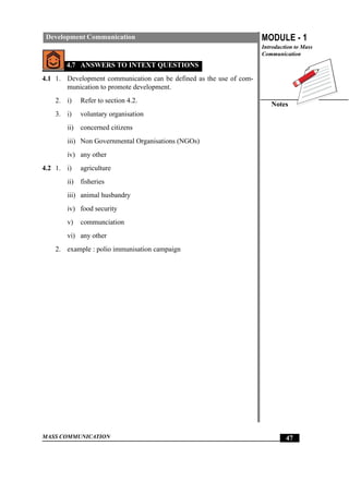 MASS COMMUNICATION
MODULE - 1
Introduction to Mass
Communication
Notes
47
Development Communication
4.7 ANSWERS TO INTEXT QUESTIONS
4.1 1. Development communication can be defined as the use of com-
munication to promote development.
2. i) Refer to section 4.2.
3. i) voluntary organisation
ii) concerned citizens
iii) Non Governmental Organisations (NGOs)
iv) any other
4.2 1. i) agriculture
ii) fisheries
iii) animal husbandry
iv) food security
v) communciation
vi) any other
2. example : polio immunisation campaign
 