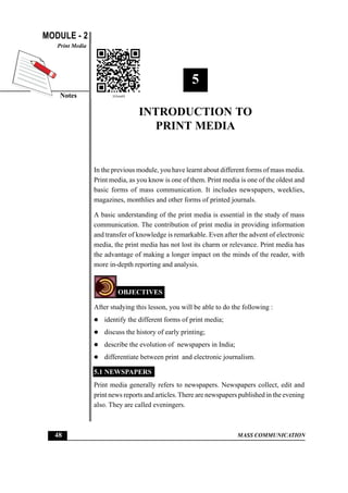 MODULE - 2
Notes
Print Media
48 MASS COMMUNICATION
Introduction to Print Media
5
INTRODUCTION TO
PRINT MEDIA
In the previous module, you have learnt about different forms of mass media.
Print media, as you know is one of them. Print media is one of the oldest and
basic forms of mass communication. It includes newspapers, weeklies,
magazines, monthlies and other forms of printed journals.
A basic understanding of the print media is essential in the study of mass
communication. The contribution of print media in providing information
and transfer of knowledge is remarkable. Even after the advent of electronic
media, the print media has not lost its charm or relevance. Print media has
the advantage of making a longer impact on the minds of the reader, with
more in-depth reporting and analysis.
OBJECTIVES
After studying this lesson, you will be able to do the following :
z identify the different forms of print media;
z discuss the history of early printing;
z describe the evolution of newspapers in India;
z differentiate between print and electronic journalism.
5.1 NEWSPAPERS
Print media generally refers to newspapers. Newspapers collect, edit and
print news reports and articles.There are newspapers published in the evening
also. They are called eveningers.
 