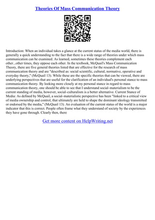 Theories Of Mass Communication Theory
Introduction: When an individual takes a glance at the current status of the media world, there is
generally a quick understanding to the fact that there is a wide range of theories under which mass
communication can be examined. As learned, sometimes these theories complement each
other...other times, they oppose each other. In the textbook, McQuail's Mass Communication
Theory, there are five general theories listed that are effective for the research of mass
communication theory and are "described as: social scientific, cultural, normative, operative and
everyday theory," (McQuail 13). While these are the specific theories that can be viewed, there are
underlying perspectives that are useful for the clarification of an individual's personal stance to mass
communication theory. By looking more closely at my personal stance in regard to mass
communication theory, one should be able to see that I understand social–materialism to be the
current standing of media, however, social–culturalism is a better alternative. Current Stance of
Media: As defined by McQuail, a social–materialistic perspective has been "linked to a critical view
of media ownership and control, that ultimately are held to shape the dominant ideology transmitted
or endorsed by the media," (McQuail 13). An evaluation of the current status of the world is a major
indicator that this is correct. People often frame what they understand of society by the experiences
they have gone through. Clearly then, there
Get more content on HelpWriting.net
 