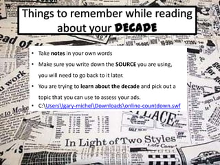 • Take notes in your own words
• Make sure you write down the SOURCE you are using,
you will need to go back to it later.
• You are trying to learn about the decade and pick out a

topic that you can use to assess your ads.
• C:Userslgary-michelDownloadsonline-countdown.swf

 