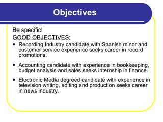 Objectives Be specific! GOOD OBJECTIVES: Recording Industry candidate with Spanish minor and customer service experience seeks career in record promotions. Accounting candidate with experience in bookkeeping, budget analysis and sales seeks internship in finance. Electronic Media degreed candidate with experience in television writing, editing and production seeks career in news industry.  