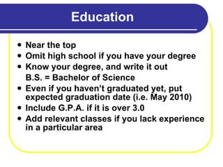 Education Near the top Omit high school if you have your degree Know your degree, and write it out B.S. = Bachelor of Science Even if you haven’t graduated yet, put expected graduation date (i.e. May 2010) Include G.P.A. if it is over 3.0 Add relevant classes if you lack experience in a particular area 