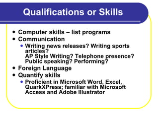 Qualifications or Skills Computer skills – list programs Communication Writing news releases? Writing sports articles? AP Style Writing? Telephone presence? Public speaking? Performing? Foreign Language Quantify skills Proficient in Microsoft Word, Excel, QuarkXPress; familiar with Microsoft Access and Adobe Illustrator 