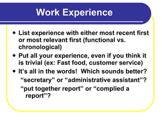 Work Experience List experience with either most recent first or most relevant first (functional vs. chronological) Put all your experience, even if you think it is trivial (ex: Fast food, customer service) It’s all in the words!  Which sounds better? “ secretary” or “administrative assistant”? “ put together report” or “complied a report”? 