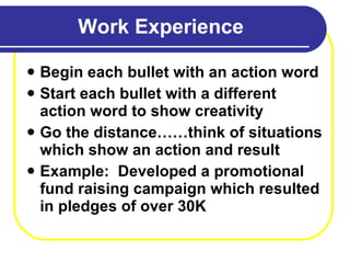 Work Experience Begin each bullet with an action word Start each bullet with a different action word to show creativity Go the distance……think of situations which show an action and result Example:  Developed a promotional fund raising campaign which resulted in pledges of over 30K 