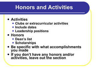 Honors and Activities Activities Clubs or extracurricular activities Include dates  Leadership positions Honors Dean’s list Scholarships Be specific with what accomplishments you made If you don’t have any honors and/or activities, leave out the section 
