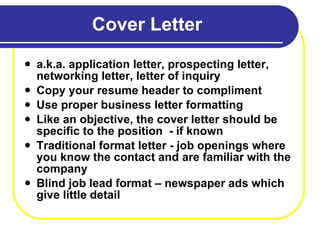 Cover Letter a.k.a. application letter, prospecting letter, networking letter, letter of inquiry Copy your resume header to compliment Use proper business letter formatting Like an objective, the cover letter should be specific to the position  - if known Traditional format letter - job openings where you know the contact and are familiar with the company Blind job lead format – newspaper ads which give little detail 