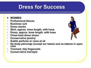 Dress for Success WOMEN Professional blouse Business suit Dress slacks Skirt, approx. knee length, with hose Dress, approx. knee length, with hose Close-toed dress shoes Conservative jewelry Subtle perfume or none at all No body piercings (except ear lobes) and no tattoos in open view  Trimmed, tidy fingernails Conservative hairstyle 