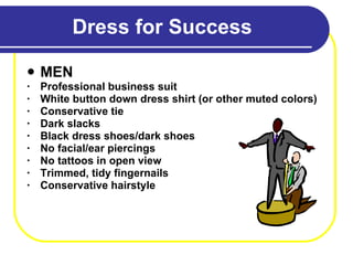 Dress for Success MEN Professional business suit White button down dress shirt (or other muted colors) Conservative tie Dark slacks Black dress shoes/dark shoes No facial/ear piercings No tattoos in open view Trimmed, tidy fingernails Conservative hairstyle 