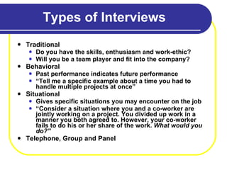 Types of Interviews Traditional Do you have the skills, enthusiasm and work-ethic?  Will you be a team player and fit into the company? Behavioral Past performance indicates future performance “ Tell me a specific example about a time you had to handle multiple projects at once” Situational Gives specific situations you may encounter on the job “ Consider a situation where you and a co-worker are jointly working on a project. You divided up work in a manner you both agreed to. However, your co-worker fails to do his or her share of the work.  What would you do?” Telephone, Group and Panel 