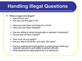 Handling Illegal Questions What is legal and illegal? How old are you?  Are you over the age of 18? Have you ever been convicted of a crime? Have you ever been arrested? Are you willing to travel occasionally or relocate if necessary? Do you plan to have a family? How much do you weigh? Are you able to lift 50 lbs. and carry 100 yards? List any professional organizations or trade groups which you consider relevant in your ability to perform this job.  What clubs/social organizations do you belong to? 