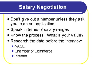 Salary Negotiation Don’t give out a number unless they ask you to on an application Speak in terms of salary ranges Know the process.  What is your value? Research the data before the interview NACE Chamber of Commerce Internet 