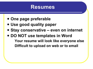 Resumes One page preferable Use good quality paper  Stay conservative – even on internet DO NOT use templates in Word Your resume will look like everyone else Difficult to upload on web or to email 