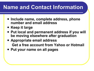 Name and Contact Information Include name, complete address, phone number and email address Keep it large Put local and permanent address if you will be moving elsewhere after graduation Appropriate email address Get a free account from Yahoo or Hotmail Put your name on all pages 