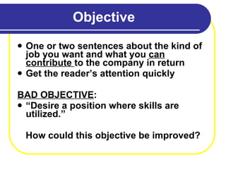 Objective One or two sentences about the kind of job you want and what you  can contribute  to the company in return Get the reader’s attention quickly BAD OBJECTIVE : “ Desire a position where skills are utilized.” How could this objective be improved? 