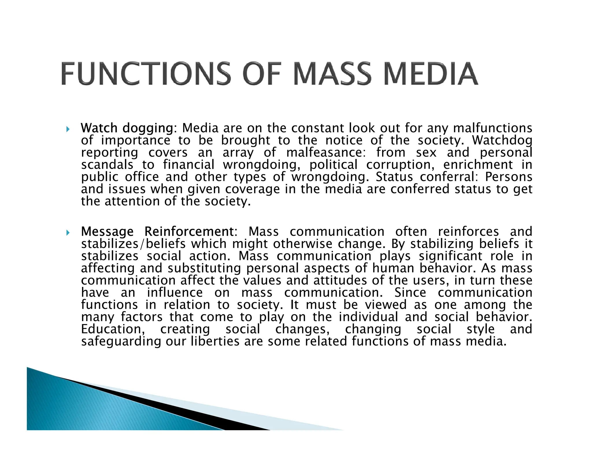  Watch dogging: Media are on the constant look out for any malfunctions
of importance to be brought to the notice of the society. Watchdog
reporting covers an array of malfeasance: from sex and personal
scandals to financial wrongdoing, political corruption, enrichment in
public office and other types of wrongdoing. Status conferral: Persons
and issues when given coverage in the media are conferred status to get
the attention of the society.
 Message Reinforcement: Mass communication often reinforces and
 Message Reinforcement: Mass communication often reinforces and
stabilizes/beliefs which might otherwise change. By stabilizing beliefs it
stabilizes social action. Mass communication plays significant role in
affecting and substituting personal aspects of human behavior. As mass
communication affect the values and attitudes of the users, in turn these
have an influence on mass communication. Since communication
functions in relation to society. It must be viewed as one among the
many factors that come to play on the individual and social behavior.
Education, creating social changes, changing social style and
safeguarding our liberties are some related functions of mass media.
 