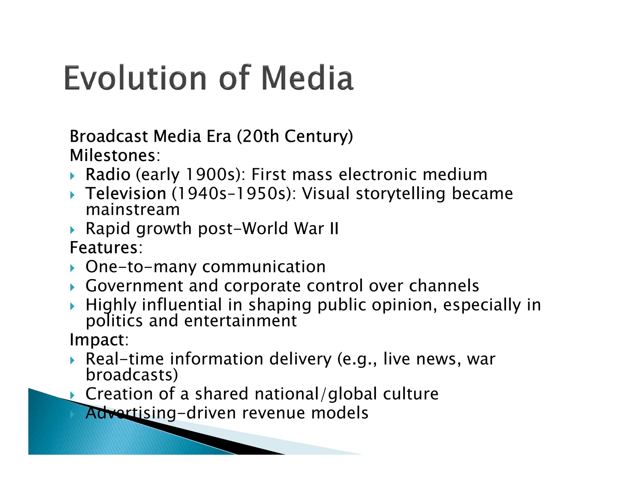 Broadcast Media Era (20th Century)
Milestones:
 Radio (early 1900s): First mass electronic medium
 Television (1940s–1950s): Visual storytelling became
mainstream
 Rapid growth post-World War II
Features:
Features:
 One-to-many communication
 Government and corporate control over channels
 Highly influential in shaping public opinion, especially in
politics and entertainment
Impact:
 Real-time information delivery (e.g., live news, war
broadcasts)
 Creation of a shared national/global culture
 Advertising-driven revenue models
 