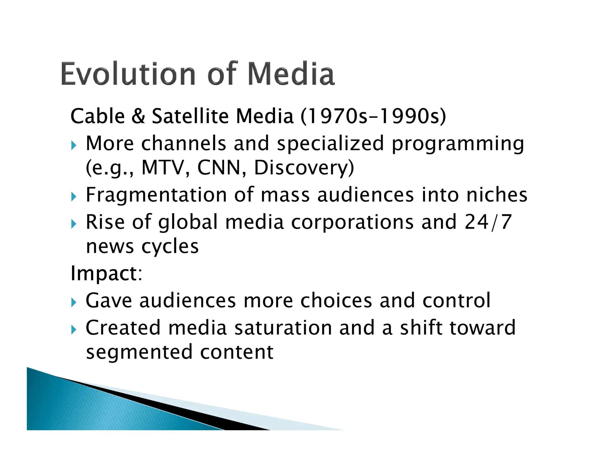 Cable & Satellite Media (1970s–1990s)
 More channels and specialized programming
(e.g., MTV, CNN, Discovery)
 Fragmentation of mass audiences into niches
 Rise of global media corporations and 24/7
 Rise of global media corporations and 24/7
news cycles
Impact:
 Gave audiences more choices and control
 Created media saturation and a shift toward
segmented content
 
