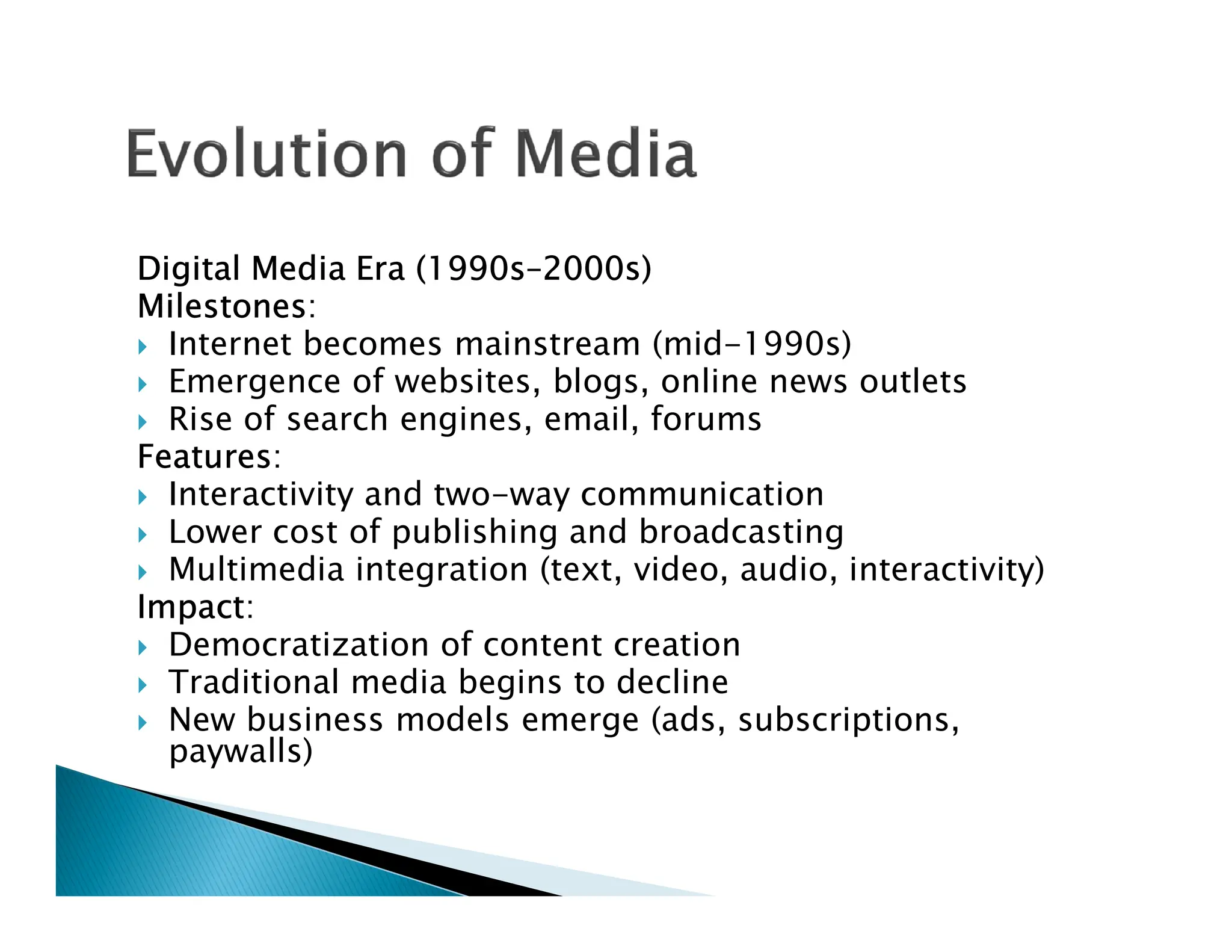 Digital Media Era (1990s–2000s)
Milestones:
 Internet becomes mainstream (mid-1990s)
 Emergence of websites, blogs, online news outlets
 Rise of search engines, email, forums
Features:
Interactivity and two-way communication
 Interactivity and two-way communication
 Lower cost of publishing and broadcasting
 Multimedia integration (text, video, audio, interactivity)
Impact:
 Democratization of content creation
 Traditional media begins to decline
 New business models emerge (ads, subscriptions,
paywalls)
 