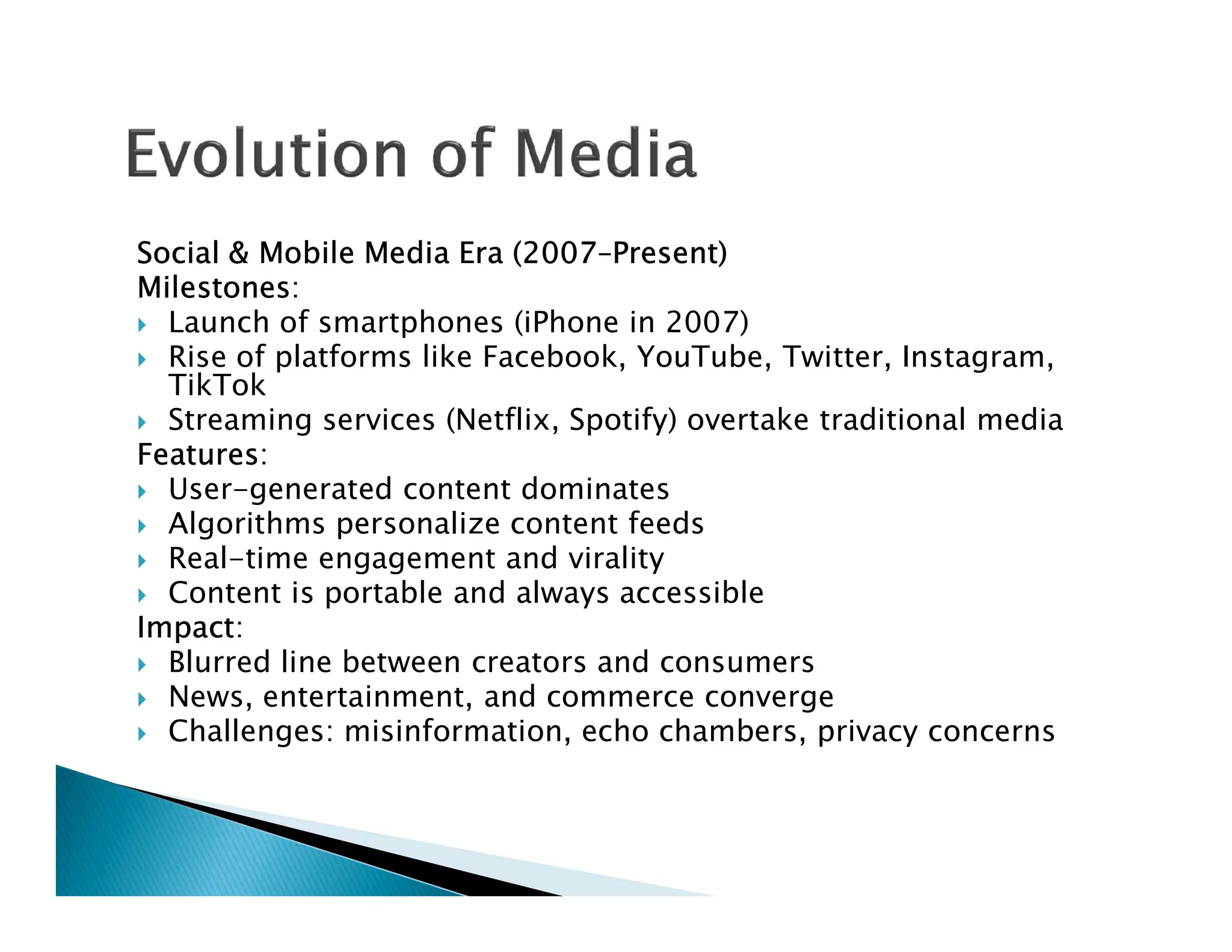 Social & Mobile Media Era (2007–Present)
Milestones:
 Launch of smartphones (iPhone in 2007)
 Rise of platforms like Facebook, YouTube, Twitter, Instagram,
TikTok
 Streaming services (Netflix, Spotify) overtake traditional media
Features:
User-generated content dominates
 User-generated content dominates
 Algorithms personalize content feeds
 Real-time engagement and virality
 Content is portable and always accessible
Impact:
 Blurred line between creators and consumers
 News, entertainment, and commerce converge
 Challenges: misinformation, echo chambers, privacy concerns
 