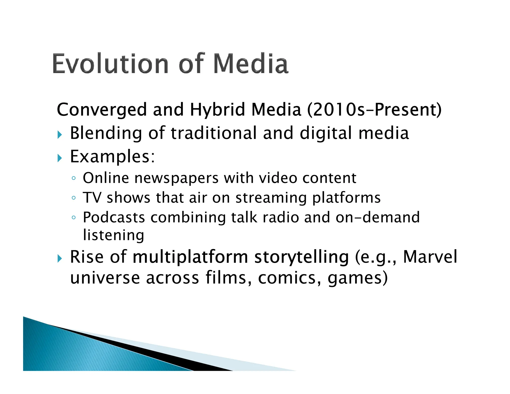 Converged and Hybrid Media (2010s–Present)
 Blending of traditional and digital media
 Examples:
◦ Online newspapers with video content
◦ TV shows that air on streaming platforms
◦ TV shows that air on streaming platforms
◦ Podcasts combining talk radio and on-demand
listening
 Rise of multiplatform storytelling (e.g., Marvel
universe across films, comics, games)
 