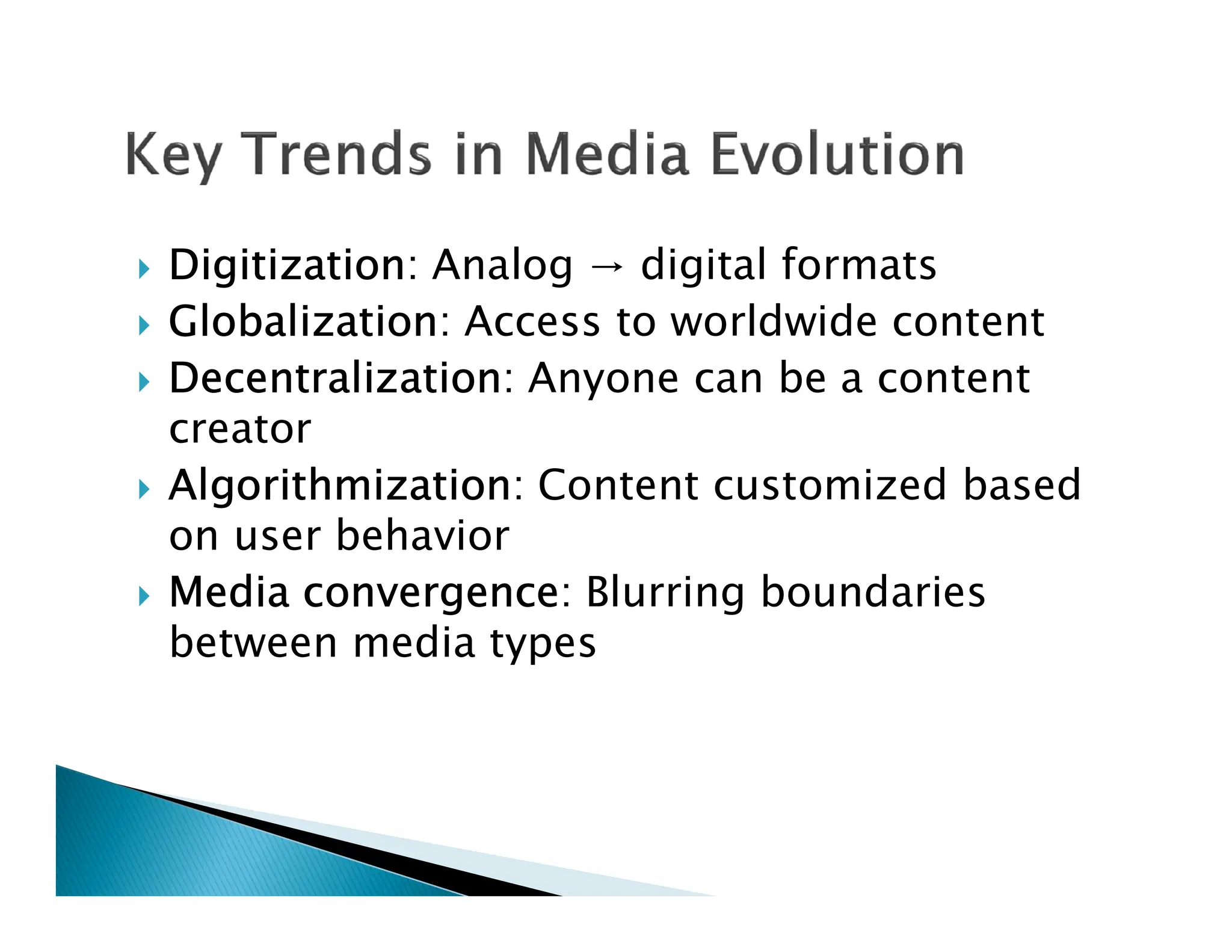  Digitization: Analog → digital formats
 Globalization: Access to worldwide content
 Decentralization: Anyone can be a content
creator
 Algorithmization: Content customized based
 Algorithmization: Content customized based
on user behavior
 Media convergence: Blurring boundaries
between media types
 