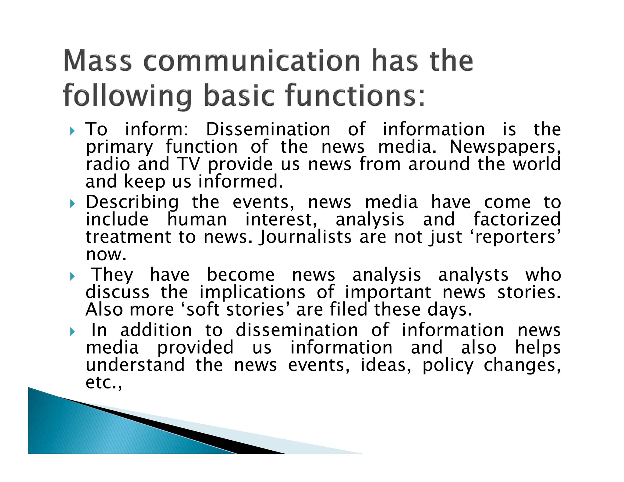  To inform: Dissemination of information is the
primary function of the news media. Newspapers,
radio and TV provide us news from around the world
and keep us informed.
 Describing the events, news media have come to
include human interest, analysis and factorized
treatment to news. Journalists are not just ‘reporters’
treatment to news. Journalists are not just ‘reporters’
now.
 They have become news analysis analysts who
discuss the implications of important news stories.
Also more ‘soft stories’ are filed these days.
 In addition to dissemination of information news
media provided us information and also helps
understand the news events, ideas, policy changes,
etc.,
 