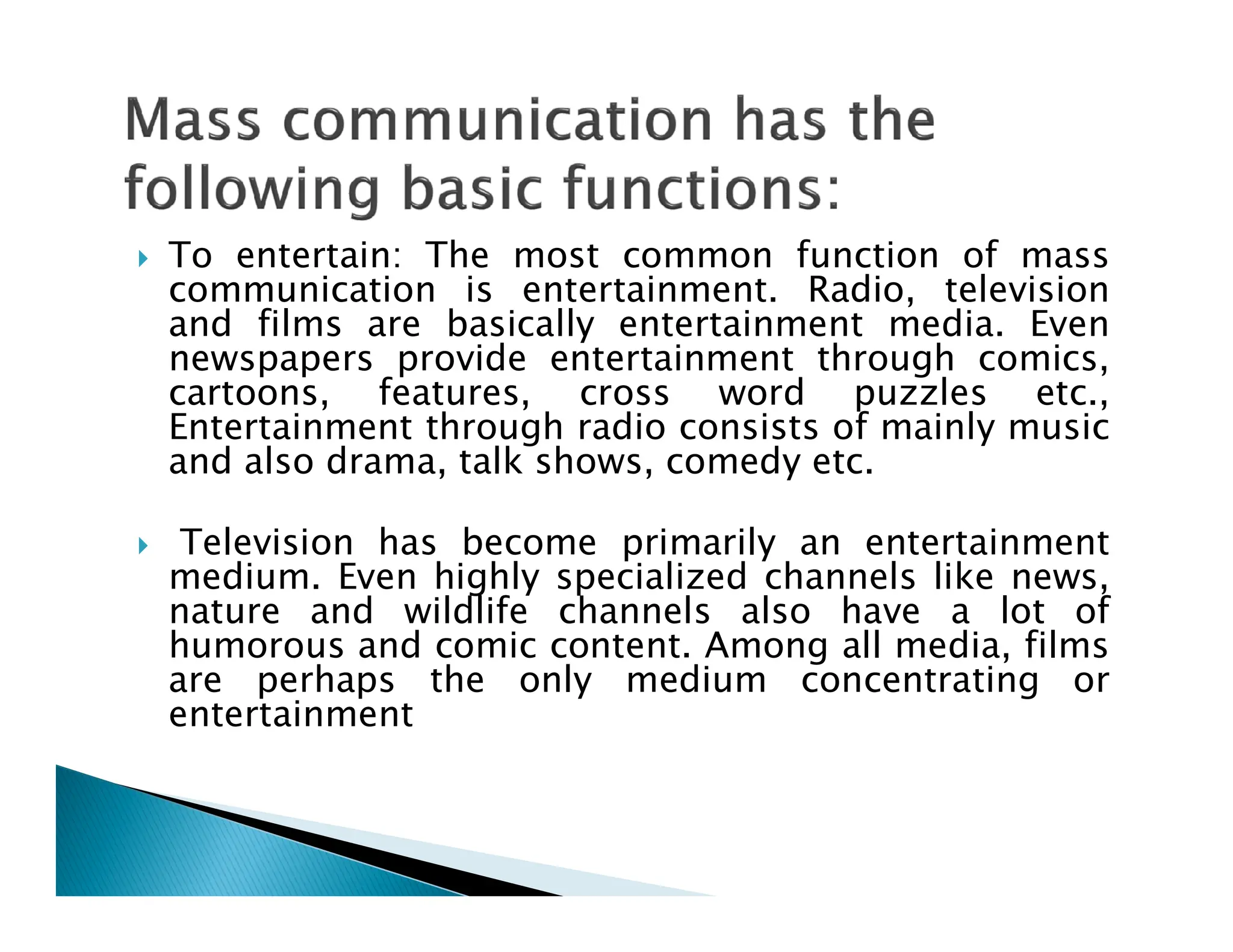  To entertain: The most common function of mass
communication is entertainment. Radio, television
and films are basically entertainment media. Even
newspapers provide entertainment through comics,
cartoons, features, cross word puzzles etc.,
Entertainment through radio consists of mainly music
and also drama, talk shows, comedy etc.
and also drama, talk shows, comedy etc.
 Television has become primarily an entertainment
medium. Even highly specialized channels like news,
nature and wildlife channels also have a lot of
humorous and comic content. Among all media, films
are perhaps the only medium concentrating or
entertainment
 