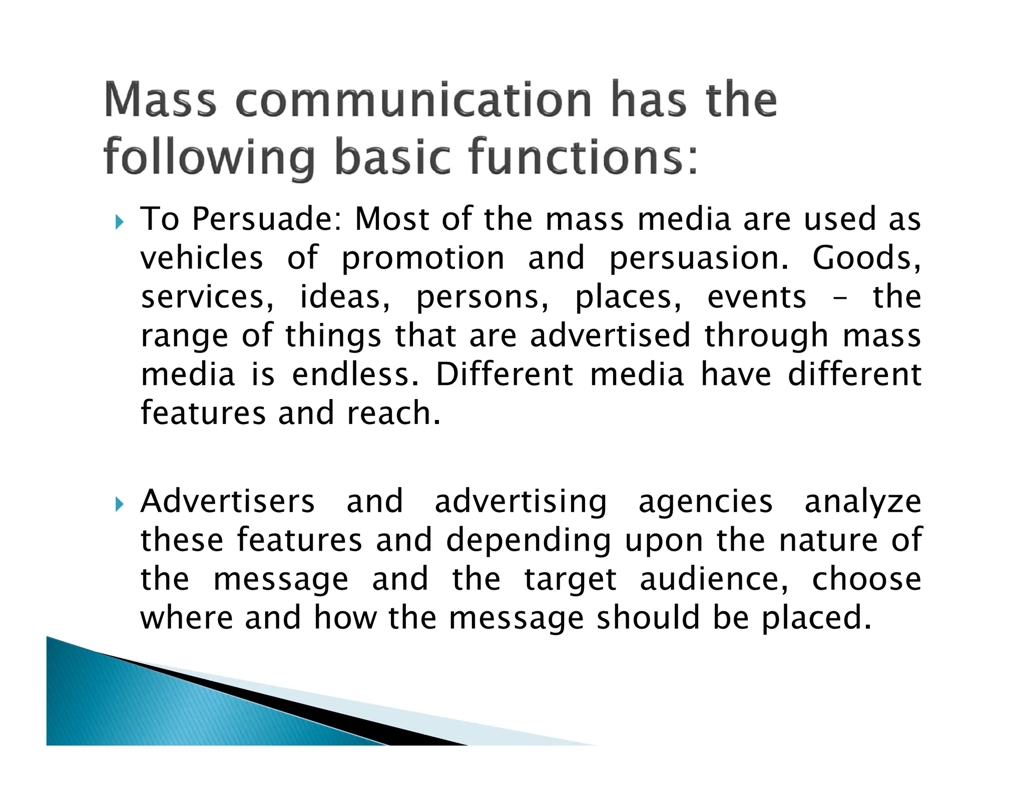  To Persuade: Most of the mass media are used as
vehicles of promotion and persuasion. Goods,
services, ideas, persons, places, events – the
range of things that are advertised through mass
media is endless. Different media have different
features and reach.
features and reach.
 Advertisers and advertising agencies analyze
these features and depending upon the nature of
the message and the target audience, choose
where and how the message should be placed.
 