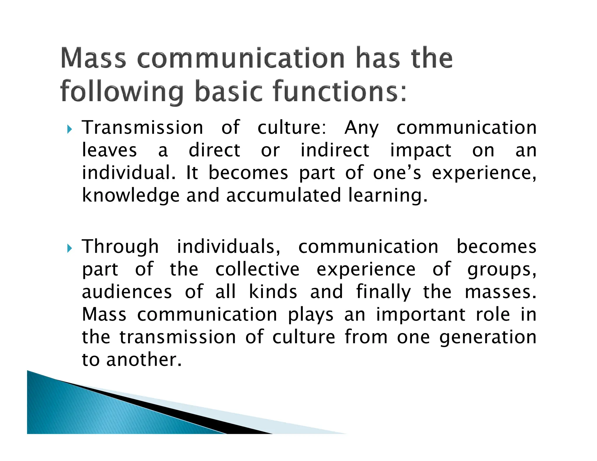  Transmission of culture: Any communication
leaves a direct or indirect impact on an
individual. It becomes part of one’s experience,
knowledge and accumulated learning.
 Through individuals, communication becomes
part of the collective experience of groups,
audiences of all kinds and finally the masses.
Mass communication plays an important role in
the transmission of culture from one generation
to another.
 