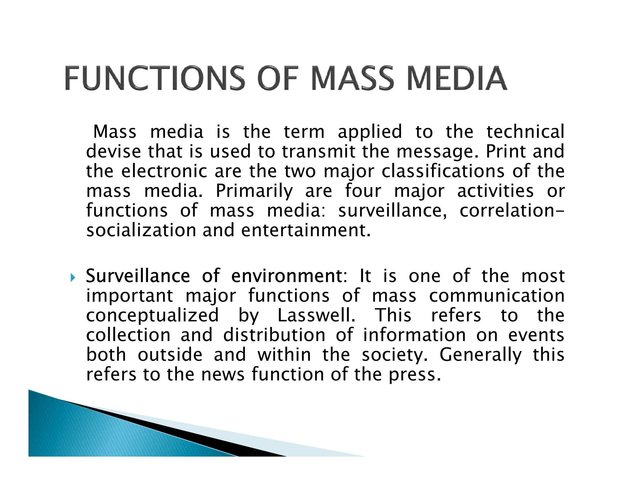 Mass media is the term applied to the technical
devise that is used to transmit the message. Print and
the electronic are the two major classifications of the
mass media. Primarily are four major activities or
functions of mass media: surveillance, correlation-
socialization and entertainment.
 Surveillance of environment: It is one of the most
important major functions of mass communication
conceptualized by Lasswell. This refers to the
collection and distribution of information on events
both outside and within the society. Generally this
refers to the news function of the press.
 