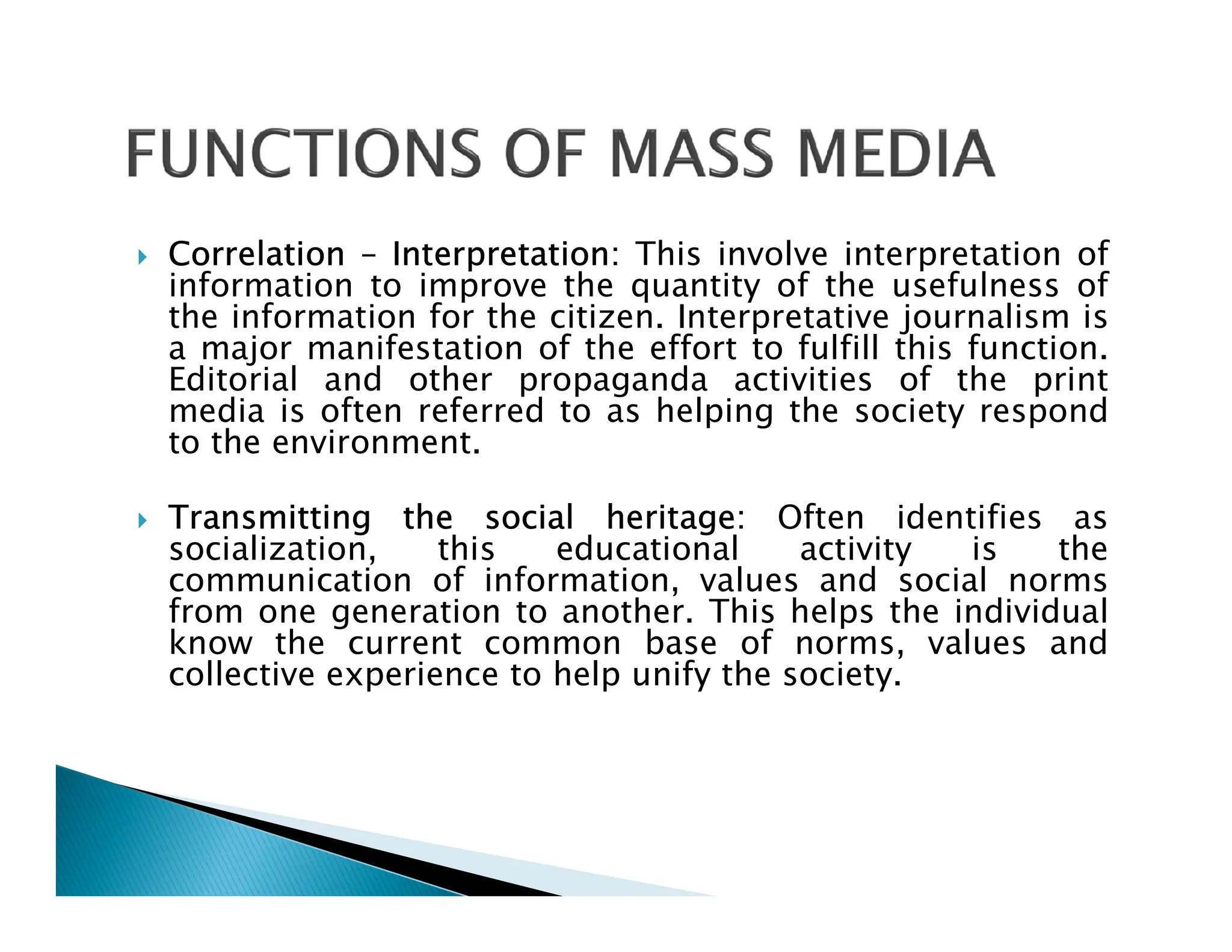  Correlation – Interpretation: This involve interpretation of
information to improve the quantity of the usefulness of
the information for the citizen. Interpretative journalism is
a major manifestation of the effort to fulfill this function.
Editorial and other propaganda activities of the print
media is often referred to as helping the society respond
to the environment.
 Transmitting the social heritage: Often identifies as
socialization, this educational activity is the
communication of information, values and social norms
from one generation to another. This helps the individual
know the current common base of norms, values and
collective experience to help unify the society.
 