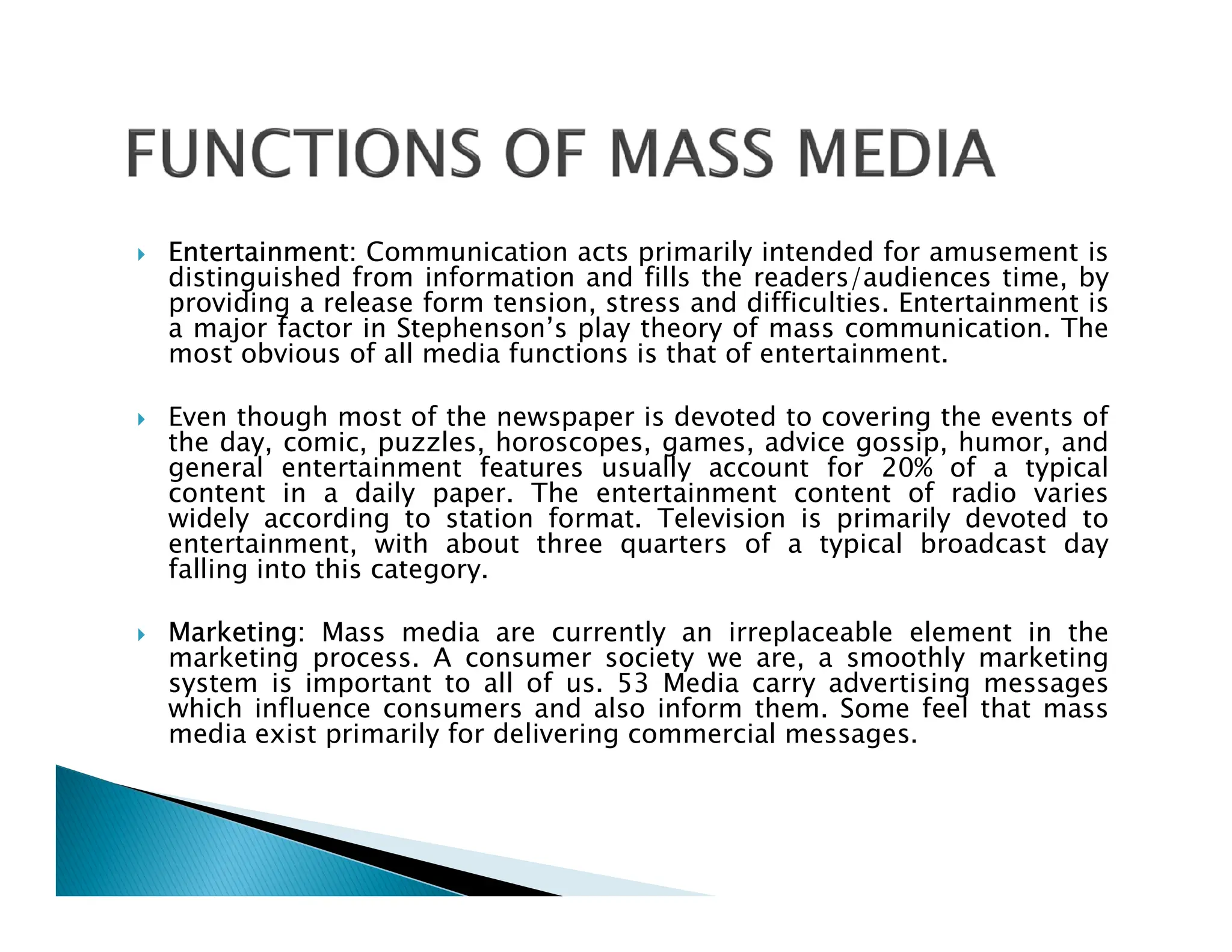  Entertainment: Communication acts primarily intended for amusement is
distinguished from information and fills the readers/audiences time, by
providing a release form tension, stress and difficulties. Entertainment is
a major factor in Stephenson’s play theory of mass communication. The
most obvious of all media functions is that of entertainment.
 Even though most of the newspaper is devoted to covering the events of
the day, comic, puzzles, horoscopes, games, advice gossip, humor, and
general entertainment features usually account for 20% of a typical
content in a daily paper. The entertainment content of radio varies
general entertainment features usually account for 20% of a typical
content in a daily paper. The entertainment content of radio varies
widely according to station format. Television is primarily devoted to
entertainment, with about three quarters of a typical broadcast day
falling into this category.
 Marketing: Mass media are currently an irreplaceable element in the
marketing process. A consumer society we are, a smoothly marketing
system is important to all of us. 53 Media carry advertising messages
which influence consumers and also inform them. Some feel that mass
media exist primarily for delivering commercial messages.
 