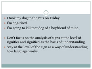 I took my dog to the vets on Friday.I’m dog-tired.I’m going to kill that dog of a boyfriend of mine.Don’t focus on the analysis of signs at the level of signifier and signified as the basis of understanding.Stay at the level of the sign as a way of understanding how language works