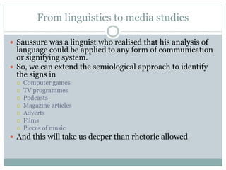 From linguistics to media studiesSaussure was a linguist who realised that his analysis of language could be applied to any form of communication or signifying system.So, we can extend the semiological approach to identify the signs inComputer gamesTV programmesPodcastsMagazine articlesAdvertsFilmsPieces of musicAnd this will take us deeper than rhetoric allowed