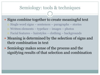 Semiology: tools & techniquesSigns combine together to create meaningful textSingle word signs – sentences – paragraphs – storiesWritten elements – typeface – images – photosFacial features – hairstyles – clothing – backgroundsMeaning is determined by the selection of signs and their combination in textSemiology makes sense of the process and the signifying results of that selection and combination