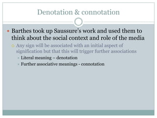 Denotation & connotationBarthes took up Saussure’s work and used them to think about the social context and role of the mediaAny sign will be associated with an initial aspect of signification but that this will trigger further associationsLiteral meaning – denotationFurther associative meanings - connotation