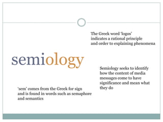 The Greek word ‘logos’indicates a rational principle and order to explaining phenomenasemiologySemiology seeks to identify how the content of media messages come to have significance and mean what they do‘sem’ comes from the Greek for signand is found in words such as semaphoreand semantics