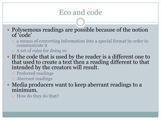 Eco and codePolysemous readings are possible because of the notion of ‘code’ a means of converting information into a special format in order to communicate itA set of rules for doing soIf the code that is used by the reader is a different one to that used to create a text then a reading different to that intended by the creators will result.Preferred readingsAberrant readingsMedia producers want to keep aberrant readings to a minimum.How do they do that?