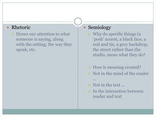 RhetoricDraws our attention to what someone is saying, along with the setting, the way they speak, etc.SemiologyWhy do specific things (a ‘posh’ accent, a black face, a suit and tie, a grey backdrop, the street rather than the studio, mean what they do?How is meaning created?Not in the mind of the reader ...Not in the text ...In the interaction between reader and text
