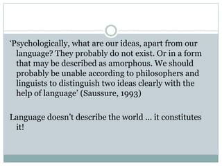 ‘Psychologically, what are our ideas, apart from our language? They probably do not exist. Or in a form that may be described as amorphous. We should probably be unable according to philosophers and linguists to distinguish two ideas clearly with the help of language’ (Saussure, 1993)Language doesn’t describe the world ... it constitutes it!