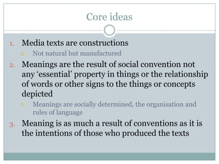 Core ideasMedia texts are constructionsNot natural but manufacturedMeanings are the result of social convention not any ‘essential’ property in things or the relationship of words or other signs to the things or concepts depictedMeanings are socially determined, the organisation and rules of languageMeaning is as much a result of conventions as it is the intentions of those who produced the texts