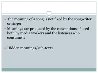 The meaning of a song is not fixed by the songwriter or singerMeanings are produced by the conventions of used both by media workers and the listeners who consume itHidden meanings/sub-texts