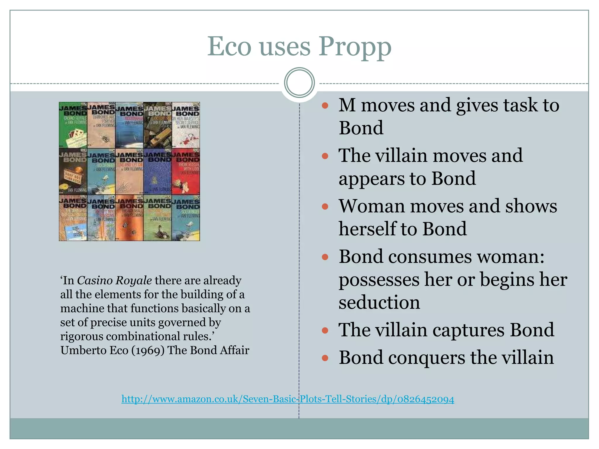Eco uses Propp

                                                     M moves and gives task to
                                                        Bond
                                                       The villain moves and
                                                        appears to Bond
                                                       Woman moves and shows
                                                        herself to Bond
                                                       Bond consumes woman:
‘In Casino Royale there are already                     possesses her or begins her
all the elements for the building of a
machine that functions basically on a                   seduction
set of precise units governed by
rigorous combinational rules.’                         The villain captures Bond
Umberto Eco (1969) The Bond Affair
                                                       Bond conquers the villain

            http://www.amazon.co.uk/Seven-Basic-Plots-Tell-Stories/dp/0826452094
 